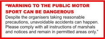 WARNING TO THE PUBLIC MOTOR SPORT CAN BE DANGEROUS Despite the organisers taking reasonable precautions, unavoidable accidents can happen. Please comply with all instructions of marshals and notices and remain in permitted areas only.